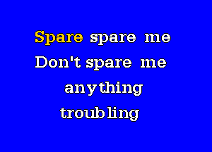 Spare spare me
Don't spare me

anything
troub ling