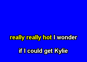 really really hot I wonder

if I could get Kylie