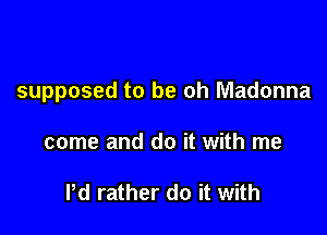 supposed to be oh Madonna

come and do it with me

Pd rather do it with