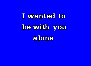 I wanted to

be with you

a lone