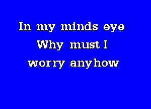 In my minds eye
Why must I

worry anyhow