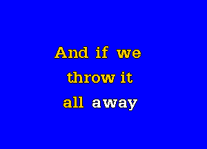 And if we
throw it

all away