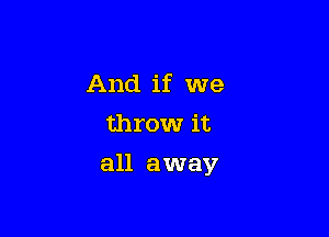 And if we
throw it

all away