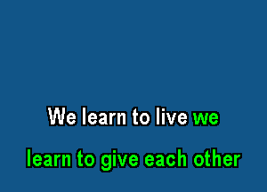 We learn to live we

learn to give each other