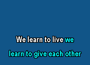 We learn to live we

learn to give each other