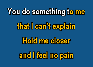 You do something to me
that I can't explain

Hold me closer

and I feel no pain