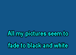 All my pictures seem to

fade to black and white