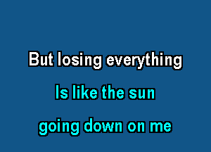But losing everything

ls like the sun

going down on me