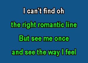 I can't fund oh
the right romantic line

But see me once

and see the way I feel