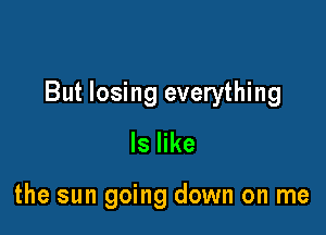 But losing everything

ls like

the sun going down on me