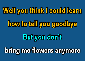 Well you think I could learn
how to tell you goodbye
But you don t

bring me flowers anymore