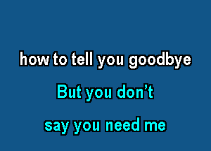 how to tell you goodbye

But you donot

say you need me