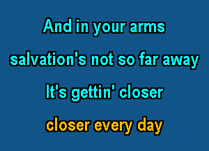 And in your arms
salvation's not so far away

It's gettin' closer

closer every day