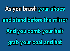 As you brush your shoes
and stand before the mirror
And you comb your hair

grab your coat and hat