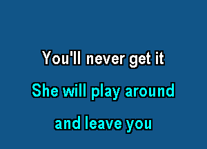 You'll never get it

She will play around

and leave you