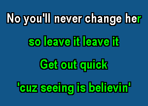 No you'll never change her

so leave it leave it
Get out quick

'cuz seeing is believin'
