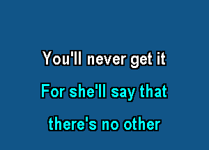 You'll never get it

For she'll say that

there's no other