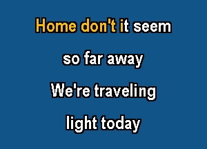 Horne don't it seem

so far away

We're traveling

light today