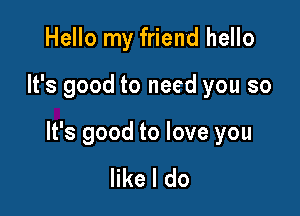 Hello my friend hello

It's good to need you so

It's good to love you

like I do