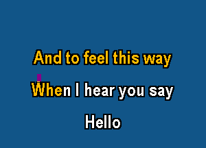 And to feel this way

When I hear you say
Hello