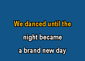 We danced until the

night became

a brand new day