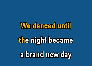 We danced until

the night became

a brand new day