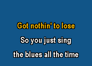 Got nothin' to lose

80 you just sing

the blues all the time