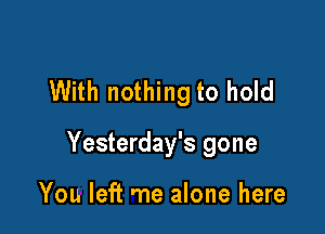 With nothing to hold

Yesterday's gone

You left me alone here