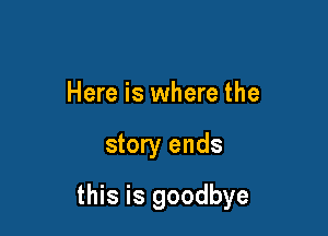 Here is where the

story ends

this is goodbye