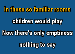 In these so familiar rooms

children would play

Now there's only emptiness

nothing to say