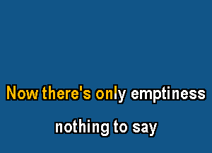 Now there's only emptiness

nothing to say