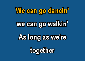 We can go dancin'

we can go walkin'
As long as we're

together