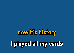 now it's history

I played all my cards