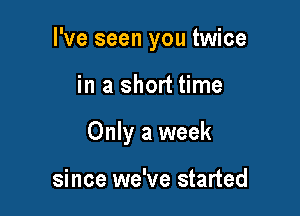 I've seen you twice

in a short time

Only a week

since we've started