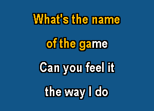 What's the name
ofthe game

Can you feel it

the way I do