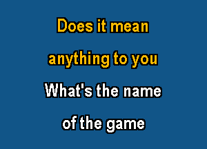 Does it mean

anything to you

What's the name

of the game
