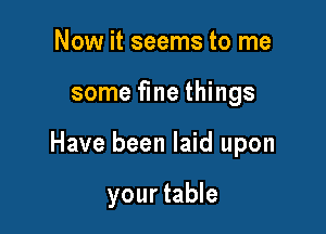 Now it seems to me

some fme things

Have been laid upon

your table