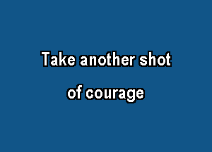 Take another shot

of courage