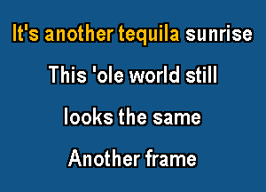 It's another tequila sunrise

This 'ole world still
looks the same

Another frame