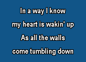 In a way I know

my heart is wakin' up

As all the walls

come tumbling down