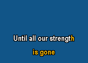 Until all our strength

is gone