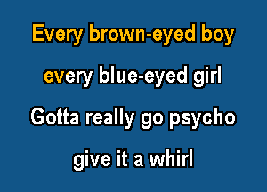 Every brown-eyed boy
every blue-eyed girl

Gotta really go psycho

give it a whirl