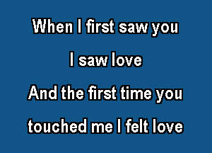 When I first saw you

I saw love

And the first time you

touched me I felt love