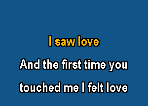 I saw love

And the first time you

touched me I felt love