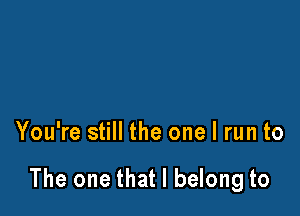 You're still the one I run to

The one that I belong to