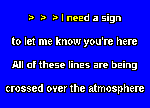 I need a sign
to let me know you're here
All of these lines are being

crossed over the atmosphere