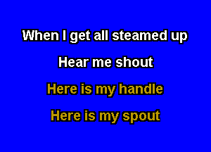 When I get all steamed up

Hear me shout
Here is my handle

Here is my spout