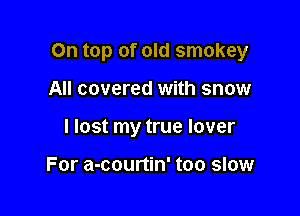 On top of old smokey

All covered with snow
I lost my true lover

For a-courtin' too slow