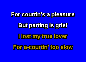 For courtin's a pleasure

But parting is grief
I lost my true lover

For a-courtin' too slow
