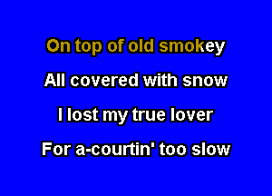 On top of old smokey

All covered with snow
I lost my true lover

For a-courtin' too slow